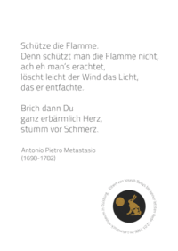 Schütze die Flamme, denn schützt man die Flamme nicht, ach, eh mans erachtet, löscht leicht der Wind das Licht das er entfachte. Brich dann du, ganz erbärmlich Herz, stumm vor Schmerz. A. P. Metastaio